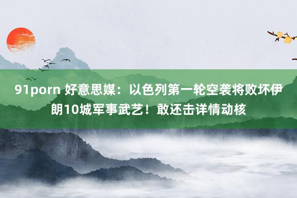 91porn 好意思媒：以色列第一轮空袭将败坏伊朗10城军事武艺！敢还击详情动核