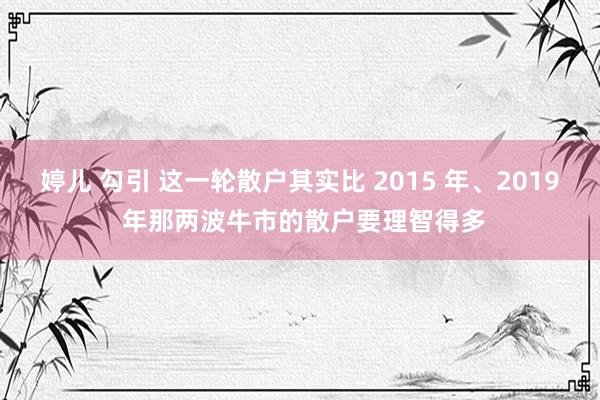 婷儿 勾引 这一轮散户其实比 2015 年、2019 年那两波牛市的散户要理智得多