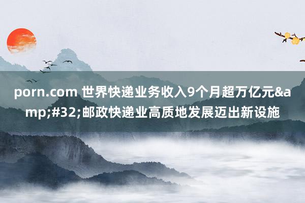 porn.com 世界快递业务收入9个月超万亿元&#32;邮政快递业高质地发展迈出新设施