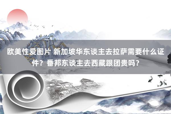 欧美性爱图片 新加坡华东谈主去拉萨需要什么证件？番邦东谈主去西藏跟团贵吗？