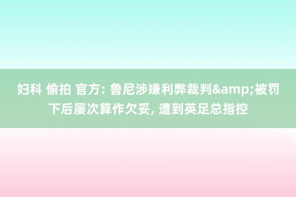 妇科 偷拍 官方: 鲁尼涉嫌利弊裁判&被罚下后屡次算作欠妥， 遭到英足总指控