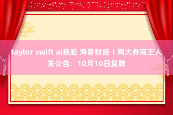 taylor swift ai换脸 海量财经丨两大券商王人发公告：10月10日复牌