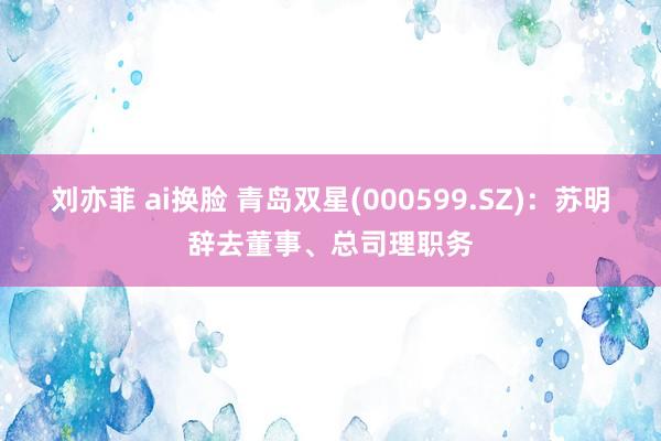 刘亦菲 ai换脸 青岛双星(000599.SZ)：苏明辞去董事、总司理职务