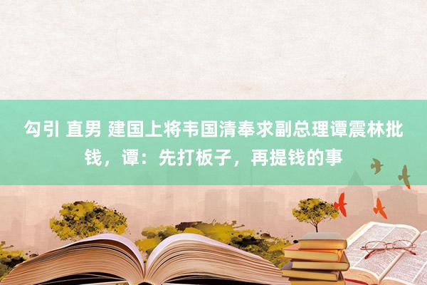 勾引 直男 建国上将韦国清奉求副总理谭震林批钱，谭：先打板子，再提钱的事