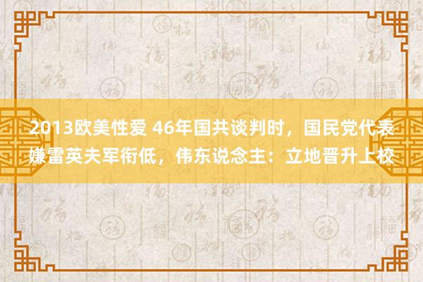 2013欧美性爱 46年国共谈判时，国民党代表嫌雷英夫军衔低，伟东说念主：立地晋升上校