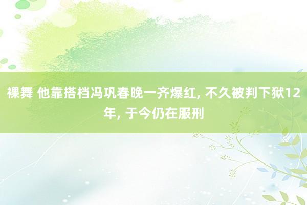 裸舞 他靠搭档冯巩春晚一齐爆红， 不久被判下狱12年， 于今仍在服刑