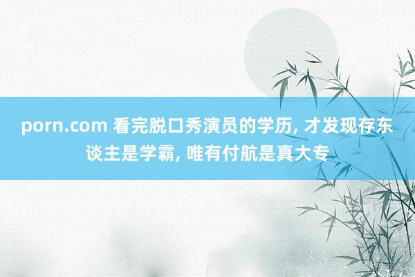 porn.com 看完脱口秀演员的学历， 才发现存东谈主是学霸， 唯有付航是真大专