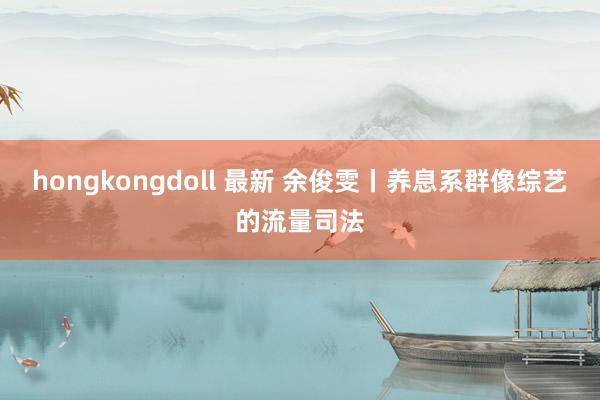 hongkongdoll 最新 余俊雯丨养息系群像综艺的流量司法