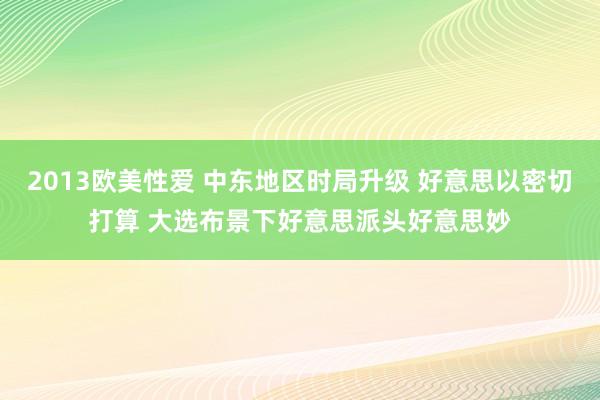 2013欧美性爱 中东地区时局升级 好意思以密切打算 大选布景下好意思派头好意思妙