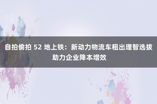 自拍偷拍 52 地上铁：新动力物流车租出理智选拔 助力企业降本增效