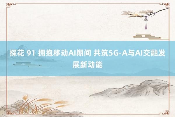 探花 91 拥抱移动AI期间 共筑5G-A与AI交融发展新动能