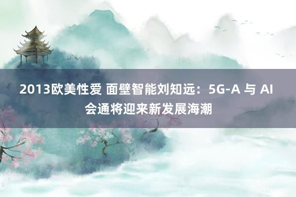 2013欧美性爱 面壁智能刘知远：5G-A 与 AI 会通将迎来新发展海潮