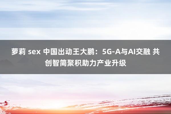 萝莉 sex 中国出动王大鹏：5G-A与AI交融 共创智简聚积助力产业升级