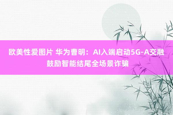 欧美性爱图片 华为曹明：AI入端启动5G-A交融 鼓励智能结尾全场景诈骗