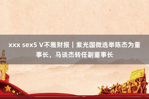 xxx sex5 V不雅财报｜紫光国微选举陈杰为董事长，马谈杰转任副董事长