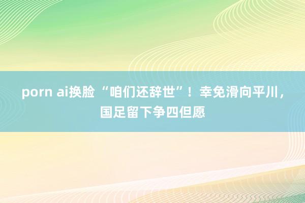 porn ai换脸 “咱们还辞世”！幸免滑向平川，国足留下争四但愿