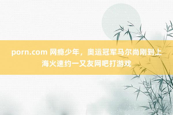 porn.com 网瘾少年，奥运冠军马尔尚刚到上海火速约一又友网吧打游戏