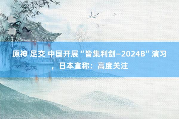 原神 足交 中国开展“皆集利剑—2024B”演习，日本宣称：高度关注