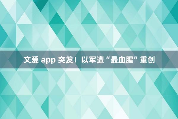 文爱 app 突发！以军遭“最血腥”重创