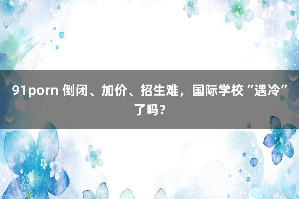 91porn 倒闭、加价、招生难，国际学校“遇冷”了吗？