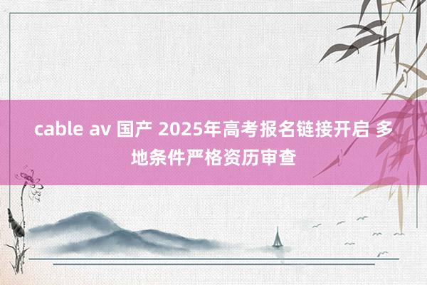 cable av 国产 2025年高考报名链接开启 多地条件严格资历审查