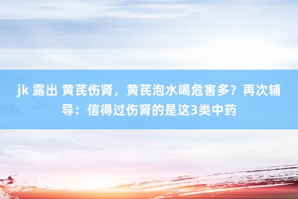 jk 露出 黄芪伤肾，黄芪泡水喝危害多？再次辅导：信得过伤肾的是这3类中药