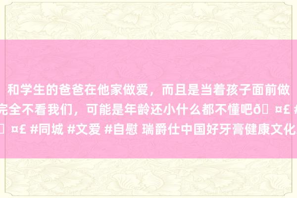 和学生的爸爸在他家做爱，而且是当着孩子面前做爱，太刺激了，孩子完全不看我们，可能是年龄还小什么都不懂吧🤣 #同城 #文爱 #自慰 瑞爵仕中国好牙膏健康文化之旅走进越南芽庄