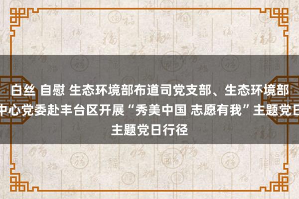 白丝 自慰 生态环境部布道司党支部、生态环境部布道中心党委赴丰台区开展“秀美中国 志愿有我”主题党日行径