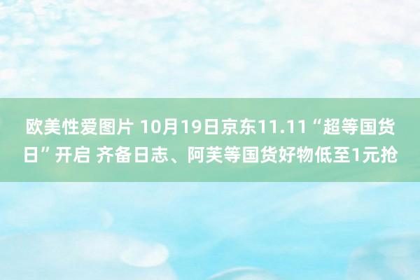 欧美性爱图片 10月19日京东11.11“超等国货日”开启 齐备日志、阿芙等国货好物低至1元抢