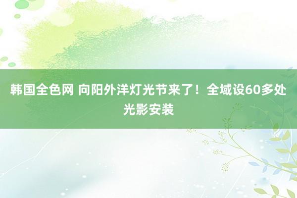 韩国全色网 向阳外洋灯光节来了！全域设60多处光影安装