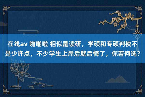 在线av 啪啪啦 相似是读研，学硕和专硕判袂不是少许点，不少学生上岸后就后悔了，你若何选？