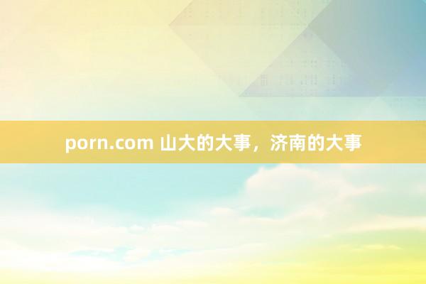 porn.com 山大的大事，济南的大事