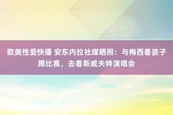 欧美性爱快播 安东内拉社媒晒照：与梅西看孩子踢比赛，去看斯威夫特演唱会