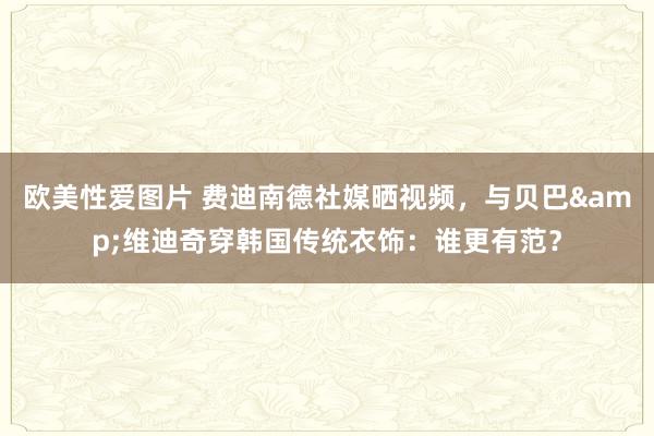 欧美性爱图片 费迪南德社媒晒视频，与贝巴&维迪奇穿韩国传统衣饰：谁更有范？