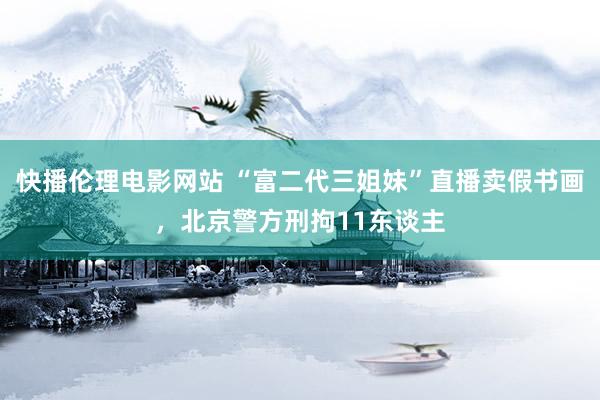 快播伦理电影网站 “富二代三姐妹”直播卖假书画，北京警方刑拘11东谈主