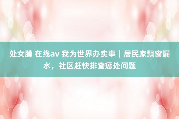 处女膜 在线av 我为世界办实事｜居民家飘窗漏水，社区赶快排查惩处问题