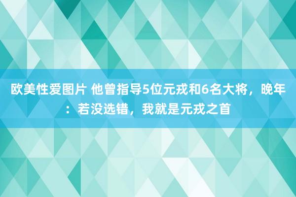 欧美性爱图片 他曾指导5位元戎和6名大将，晚年：若没选错，我就是元戎之首