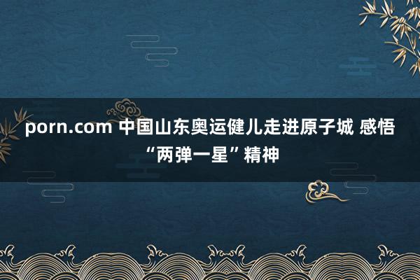 porn.com 中国山东奥运健儿走进原子城 感悟“两弹一星”精神