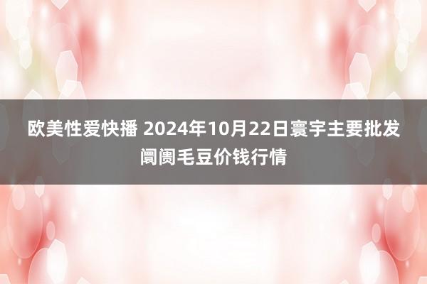 欧美性爱快播 2024年10月22日寰宇主要批发阛阓毛豆价钱行情