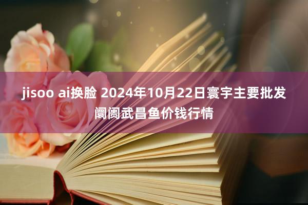 jisoo ai换脸 2024年10月22日寰宇主要批发阛阓武昌鱼价钱行情