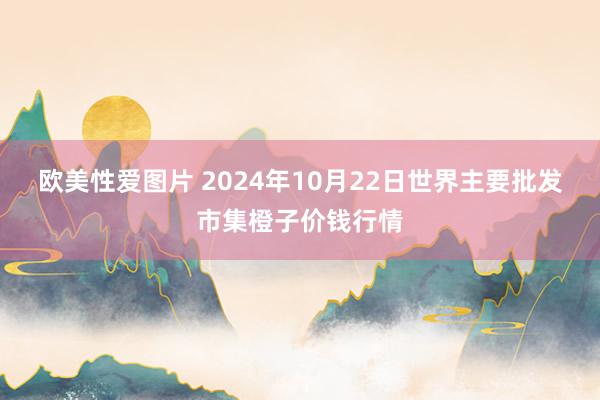 欧美性爱图片 2024年10月22日世界主要批发市集橙子价钱行情