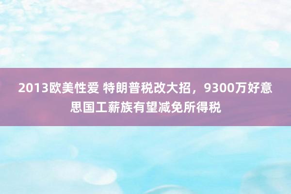 2013欧美性爱 特朗普税改大招，9300万好意思国工薪族有望减免所得税