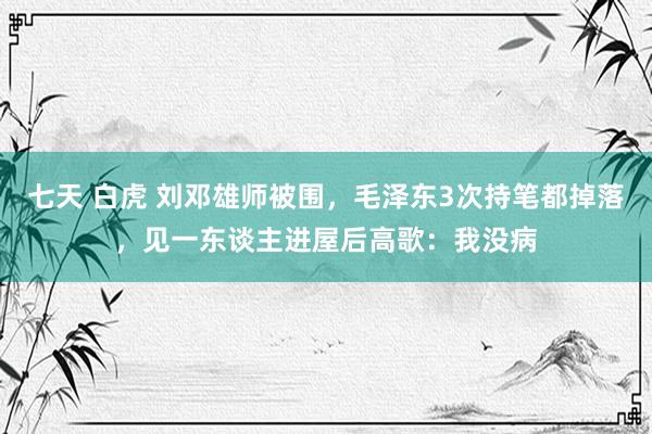 七天 白虎 刘邓雄师被围，毛泽东3次持笔都掉落，见一东谈主进屋后高歌：我没病