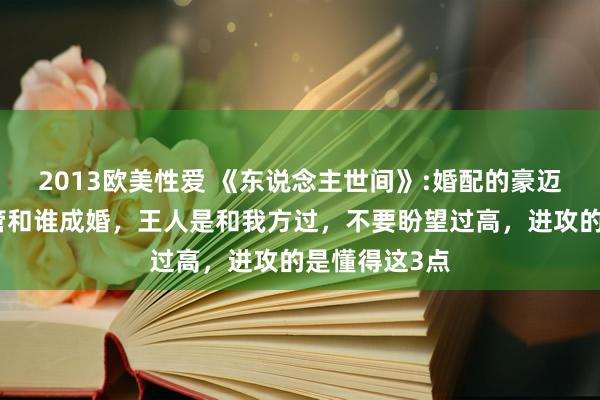 2013欧美性爱 《东说念主世间》:婚配的豪迈真相是，不管和谁成婚，王人是和我方过，不要盼望过高，进攻的是懂得这3点