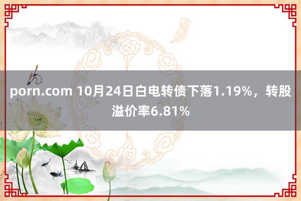 porn.com 10月24日白电转债下落1.19%，转股溢价率6.81%