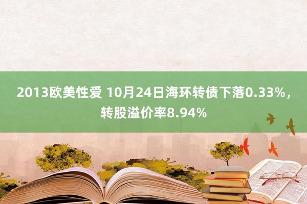 2013欧美性爱 10月24日海环转债下落0.33%，转股溢价率8.94%