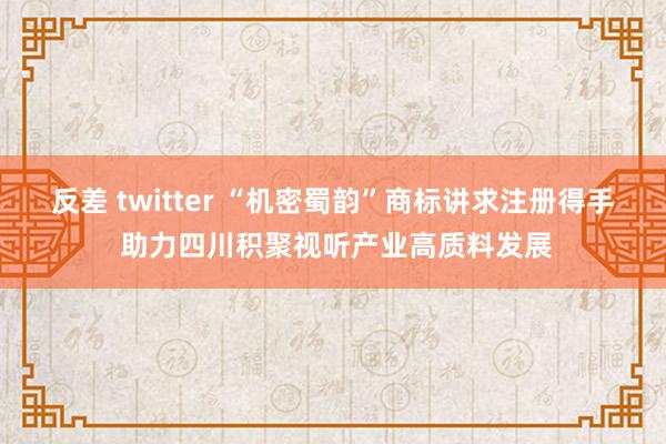 反差 twitter “机密蜀韵”商标讲求注册得手 助力四川积聚视听产业高质料发展