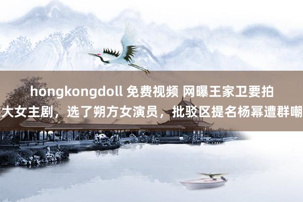 hongkongdoll 免费视频 网曝王家卫要拍大女主剧，选了朔方女演员，批驳区提名杨幂遭群嘲