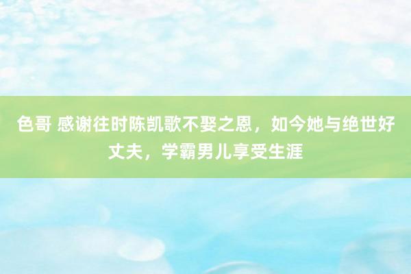 色哥 感谢往时陈凯歌不娶之恩，如今她与绝世好丈夫，学霸男儿享受生涯