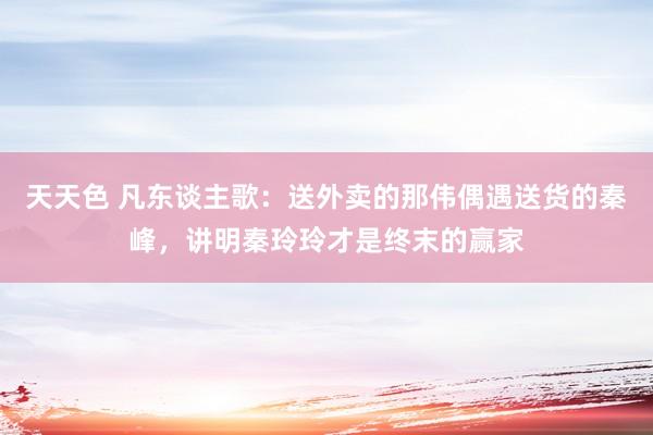 天天色 凡东谈主歌：送外卖的那伟偶遇送货的秦峰，讲明秦玲玲才是终末的赢家